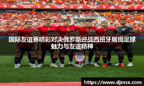 国际友谊赛精彩对决俄罗斯迎战西班牙展现足球魅力与友谊精神